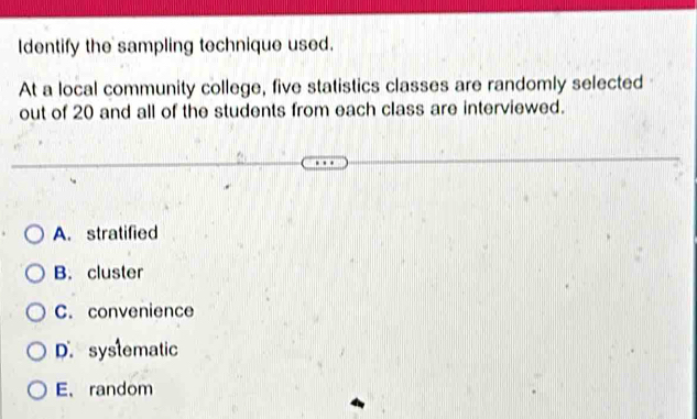 Identify the sampling technique used.
At a local community college, five statistics classes are randomly selected
out of 20 and all of the students from each class are interviewed.
A. stratified
B. cluster
C. convenience
D. systematic
E、random