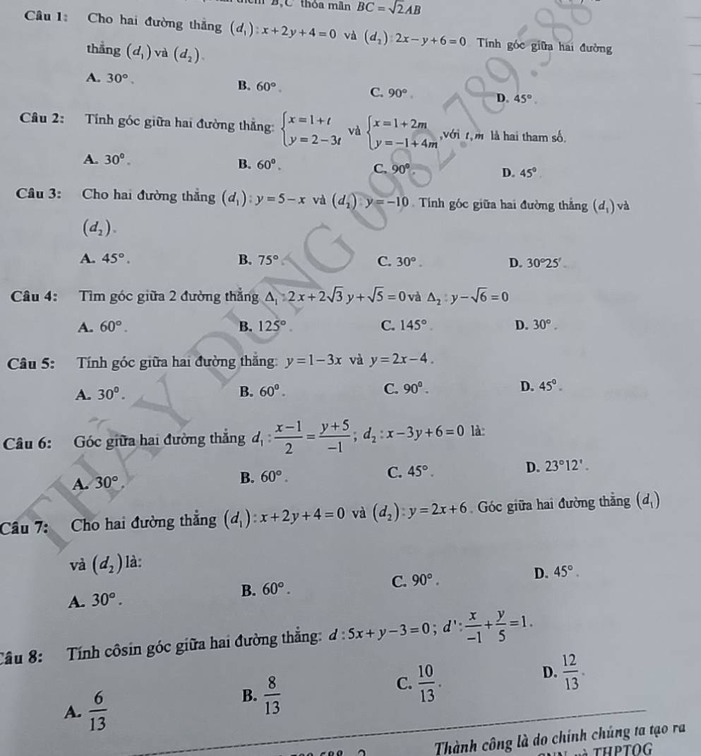 BộC thỏa mãn BC=sqrt(2)AB
Câu 1 Cho hai đường thẳng (d_1):x+2y+4=0 và (d_2)2x-y+6=0 Tính góc giữa hai đường
thẳng (d_1) và (d_2).
A. 30°, B. 60° C. 90° D. 45°
Câu 2: Tính góc giữa hai đường thẳng: beginarrayl x=1+t y=2-3tendarray. và beginarrayl x=1+2m y=-1+4mendarray. ,với t,m là hai tham số.
A. 30°.
B. 60°. C. 90° D. 45°
Câu 3: Cho hai đường thắng (d_1):y=5-x và (d_2)y=-10 Tính góc giữa hai đường thắng (d_1) và
(d_2).
A. 45°. B. 75° C. 30°. D. 30°25'
Câu 4: Tìm góc giữa 2 đường thắng △ _12x+2sqrt(3)y+sqrt(5)=0 và △ _2:y-sqrt(6)=0
A. 60°. B. 125°. C. 145° D. 30°.
Câu 5: Tính góc giữa hai đường thắng: y=1-3x và y=2x-4.
A. 30^0. B. 60°. C. 90°. D. 45°
Câu 6: Góc giữa hai đường thắng d_1: (x-1)/2 = (y+5)/-1 ;d_2:x-3y+6=0 là:
A. 30°,
B. 60°.
C. 45°.
D. 23°12'.
Câu 7: Cho hai đường thẳng (d_1):x+2y+4=0 và (d_2)· y=2x+6 Góc giữa hai đường thẳng (d_1)
và (d_2) là:
D.
C. 90°. 45°.
A. 30°. B. 60°.
Câu 8: Tính côsin góc giữa hai đường thẳng: đ : d:5x+y-3=0;d': x/-1 + y/5 =1.
D.  12/13 .
A.  6/13 
B.  8/13 
C.  10/13 .
Thành công là do chính chúng ta tạo ra