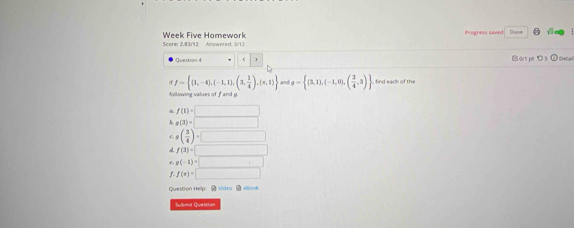 Week Five Homework Progress saved Done sqrt(0) 
Score: 2.83/12 Answered: 3/12
Question 4 > 0/1 ptつ3 ①Detai
f= (1,-4),(-1,1),(3, 1/4 ),(π ,1) and g= (3,1),(-1,0),( 3/4 ,3) , find each of the
following values of f and g.
a. f(1)=□
b. g(3)=□
c. g( 3/4 )=□
d. f(3)=□
e. g(-1)=□
f. f(π )=□
Question Help： # Video M eBook
Submit Question