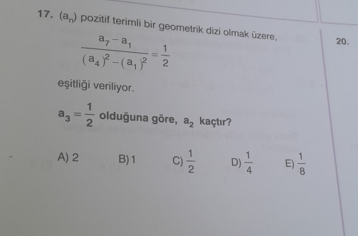 (a_n) pozitif terimli bir geometrik dizi olmak üzere,
frac a_7-a_1(a_4)^2-(a_1)^2= 1/2 
20.
eşitliği veriliyor.
a_3= 1/2  olduğuna göre, a_2 kaçtır?
A) 2 B) 1 C)  1/2  D)  1/4  E)  1/8 