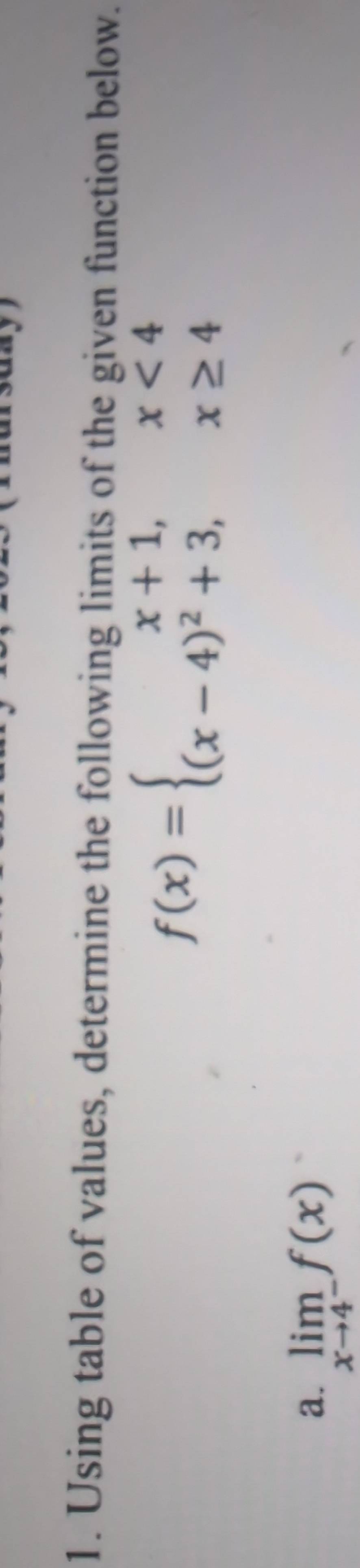 Using table of values, determine the following limits of the given function below.
f(x)=beginarrayl x+1,x<4 (x-4)^2+3,x≥ 4endarray.
a. limlimits _xto 4^-f(x)