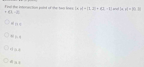 Find the intersection point of the two lines: [x,y]=[1,2]+t[2,-1] and [x,y]=[0,3]
+t[3,-2].
a) [3,1]
b) [1,3]
c) [1,2]
d) [0,3]