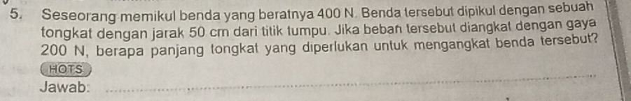 Seseorang memikul benda yang beratnya 400 N. Benda tersebut dipikul dengan sebuah 
tongkat dengan jarak 50 cm dari titik tumpu. Jika beban tersebut diangkat dengan gaya
200 N, berapa panjang tongkat yang diperlukan untuk mengangkat benda tersebut? 
HOTS 
Jawab: