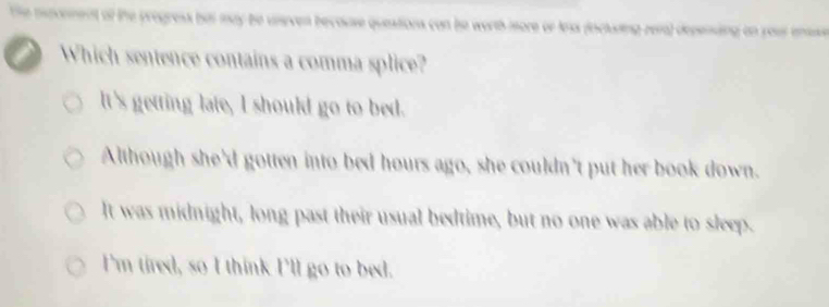 ot the progress but may be uneven becouse questions con bo worth more or las (ncluring rera) depening on your enase
a Which sentence contains a comma splice?
It's getting late, I should go to bed.
Although she'd gotten into bed hours ago, she couldn't put her book down.
It was midnight, long past their usual bedtime, but no one was able to sleep.
I'm tired, so I think I'll go to bed.