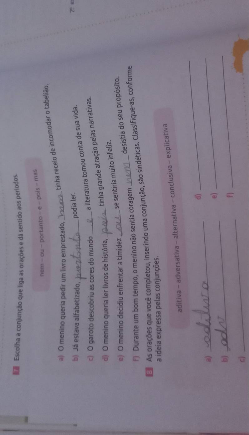 Escolha a conjunção que liga as orações e dá sentido aos periodos. 
nem - ou - portanto - e - pois - mas 
tinha receio de incomodar o tabelião. 
a) O menino queria pedir um livro emprestado,_ 
b) Já estava alfabetizado,_ 
podia ler. 
c) O garoto descobriu as cores do mundo_ 
a literatura tomou conta de sua vida. 
2º e 
tinha grande atração pelas narrativas. 
d) O menino queria ler livros de história,_ 
se sentiria muito infeliz. 
e) O menino decidiu enfrentar a timidez_ 
desistia do seu propósito. 
f) Durante um bom tempo, o menino não sentia coragem 
D As orações que você completou, inserindo uma conjunção, são sindéticas. Classifique-as, conforme 
a ideia expressa pelas conjunções. 
aditiva - adversativa - alternativa - conclusiva - explicativa 
_ 
_ 
d) 
a) 
_ 
_ 
e) 
b) 
F) 
_ 
c) 
_