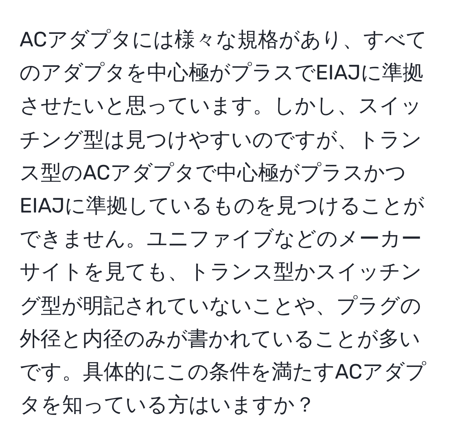 ACアダプタには様々な規格があり、すべてのアダプタを中心極がプラスでEIAJに準拠させたいと思っています。しかし、スイッチング型は見つけやすいのですが、トランス型のACアダプタで中心極がプラスかつEIAJに準拠しているものを見つけることができません。ユニファイブなどのメーカーサイトを見ても、トランス型かスイッチング型が明記されていないことや、プラグの外径と内径のみが書かれていることが多いです。具体的にこの条件を満たすACアダプタを知っている方はいますか？