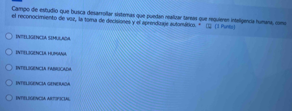 Campo de estudio que busca desarrollar sistemas que puedan realizar tareas que requieren inteligencia humana, como
el reconocimiento de voz, la toma de decisiones y el aprendizaje automático. * (1 Punto)
INTELIGENCIA SIMULADA
INTELIGENCIA HUMANA
INTELIGENCIA FABRICADA
INTELIGENCIA GENERADA
INTELIGENCIA ARTIFICIAL