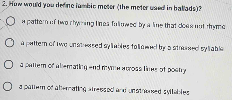 How would you define iambic meter (the meter used in ballads)?
a pattern of two rhyming lines followed by a line that does not rhyme
a pattern of two unstressed syllables followed by a stressed syllable
a pattern of alternating end rhyme across lines of poetry
a pattern of alternating stressed and unstressed syllables