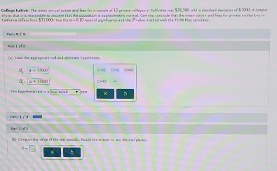 Callege tuition: The meas annual tuitize and fees for a sample of 13 private colleges in California was $38,500 with a slandard devialias of $7000, A dasplat 
hows that it is reassnable to assume that the population is approsimately normal. Can you conclude that the mean tuttion and fees for gnivete insttation in 
evel of significance and the P -value methed with the 11-84 Plus calculation 
Parti Q ∫ 5 
Port 1 of 3 
a' ltare the anaroniate rall and abernate hawtheses .
M_a:mu =35000
R_1'+mu +36000
This heanthesis test is a lows-taled × 5
r=1/3
Ihl Cormpute the vaiae of the toat statistic. Eawrd the arsterer to for des esal elare s
t=□ ×