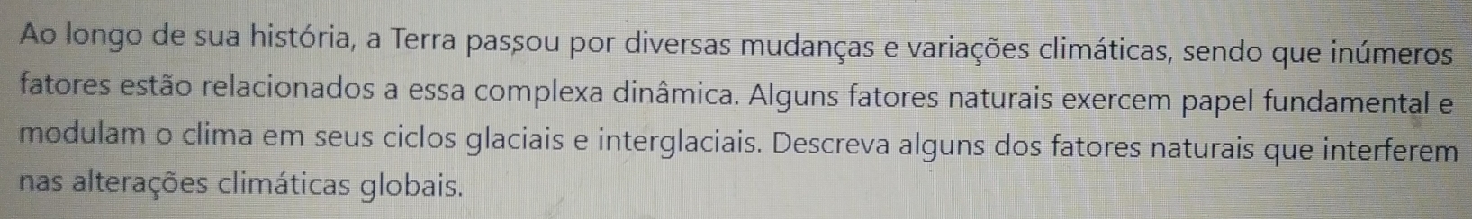 Ao longo de sua história, a Terra passou por diversas mudanças e variações climáticas, sendo que inúmeros 
fatores estão relacionados a essa complexa dinâmica. Alguns fatores naturais exercem papel fundamental e 
modulam o clima em seus ciclos glaciais e interglaciais. Descreva alguns dos fatores naturais que interferem 
nas alterações climáticas globais.