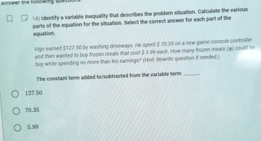 Answer the following questor
14) Identify a variable inequality that describes the problem situation. Calculate the various
parts of the equation for the situation. Select the correct answer for each part of the
equation.
Vigo earned $127.50 by washing driveways. He spent $ 70.35 on a new game console controlfer
and then wanted to buy frozen meals that cost $ 5.99 each. How many frozen meals (2) could he
buy while spending no more than his eamings? (Hint. Rewnte question if needed.)
The constant term added to/subtracted from the variable term_
127.50
70.35
5.99