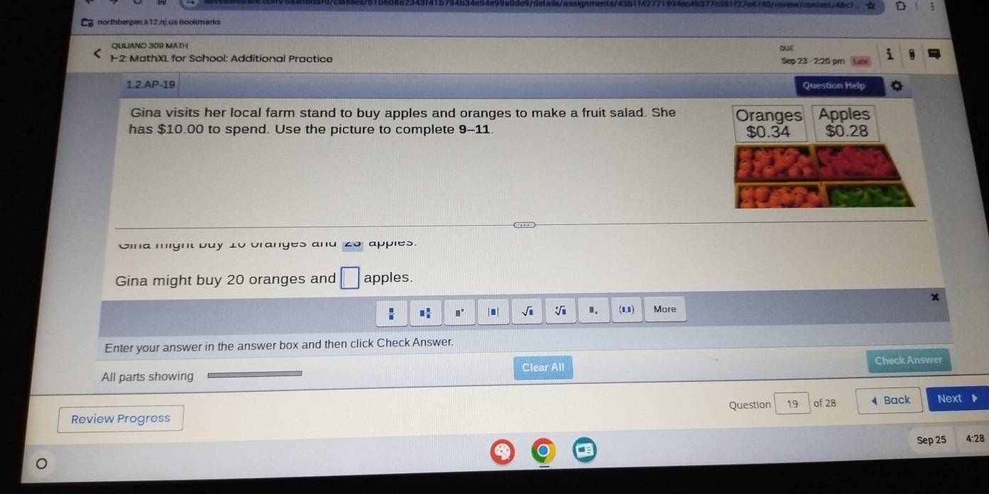 northbergen.k12.nj.us bookmarks 
QULIANO 309 MATH QUE 
1-2: MathXL for School: Additional Practice Sep 23 - 2:20 pm 
1.2.AP-19 Question Help 
Gina visits her local farm stand to buy apples and oranges to make a fruit salad. She Oranges Apples 
has $10.00 to spend. Use the picture to complete 9- 11 $0.34 $0.28
Gina might buy 10 branges and 2o apples. 
Gina might buy 20 oranges and □ apples.
□^(□) | .| sqrt(□ ) sqrt[□](□ ).. (1,1) More 
Enter your answer in the answer box and then click Check Answer. 
Clear All Check Answer 
All parts showing 
Question 19 of 28 
Review Progress Back Next 
Sep 25 4:28