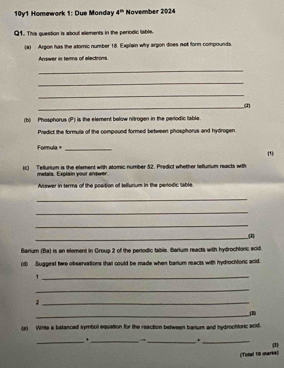 10y1 Homework 1: Due Monday 4^(th) November 2024 
Q1. This question is about elements in the periodic table. 
(a) Argon has the atomic number 18. Explain why argon does not form compounds. 
Answer in terms of electrons. 
_ 
_ 
_ 
_(2) 
(b) Phosphorus (P) is the element below nitrogen in the periodic table. 
Predict the formula of the compound formed between phosphorus and hydrogen 
Formula =_ 
(1) 
(c) Tellurium is the element with atomic number 52. Predict whether tellurium reacts with 
metals. Explain your answer. 
Answer in terms of the position of tellunum in the perodic table. 
_ 
_ 
_ 
_(2) 
Barium (Ba) is an element in Group 2 of the periodic table. Barium reacts with hydrochloric acid. 
(d) Suggest two observations that could be made when barium reacts with hydrochloric acid 
_1 
_ 
_2 
_(2) 
(e) Write a balanced symbol equation for the reaction between banum and hydrochtoric scid. 
_._ 
_ 
_* 
(3) 
(Total 10 marks)