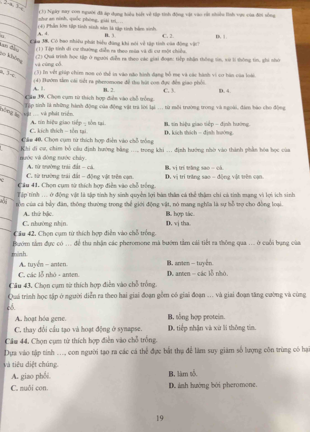 2-a, 3-c
(3) Ngày nay con người đã áp dụng hiểu biết về tập tính động vật vào rắt nhiều lĩnh vực của đời sống
như an ninh, quốc phòng, giải trí,.
(4) Phần lớn tập tính sinh sản là tập tính bảm sinh.
iu.
A. 4. C. 2. D. 1.
B. 3.
Cầu 38. Có bao nhiêu phát biểu đúng khi nói về tập tính của động vật?
Ban đầu (1) Tập tính di cư thường diễn ra theo mùa và di cư một chiều.
o không
(2) Quá trình học tập ở người diễn ra theo các giai đoạn: tiếp nhận thông tìn, xứ lí thông tìn, ghì nhớ
và củng cố.
(3) In vết giúp chim non có thể in vào não hình dạng bố mẹ và các hành vi cơ bản của loài.
a, 3-c.
_
(4) Bướm tằm cái tiết ra pheromone để thu hút con đực đến giao phối.
_
A. 1. B. 2. C. 3. D. 4.
Câu 39. Chọn cụm từ thích hợp điền vào chỗ trống.
Tập tính là những hành động của động vật trả lời lại ... từ môi trường trong và ngoài, đám bảo cho động
hông ăn vật ... và phát triển.
A. tín hiệu giao tiếp - tồn tại. B. tín hiệu giao tiếp - định hướng.
C. kích thích - tồn tại. D. kích thích - định hướng.
Câu 40. Chọn cụm từ thích hợp điền vào chỗ trống
Khi di cư, chim bồ câu định hướng bằng ..., trong khi ... định hướng nhờ vào thành phần hóa học của
nước và dòng nước chảy.
A. từ trường trái đất - cá. B. vị trí trăng sao - cá.
C. từ trường trái đất - động vật trên cạn. D. vị trí trăng sao - động vật trên cạn.
c
Câu 41. Chọn cụm từ thích hợp điền vào chỗ trống.
Tập tính ... ở động vật là tập tính hy sinh quyền lợi bản thân cá thể thậm chí cả tính mạng vì lợi ích sinh
ôi tồn của cả bầy đàn, thông thường trong thế giới động vật, nó mang nghĩa là sự hỗ trợ cho đồng loại.
A. thứ bậc. B. hợp tác.
C. nhường nhịn. D. vị tha.
Câu 42. Chọn cụm từ thích hợp điền vào chỗ trống.
Bướm tằm đực có ... để thu nhận các pheromone mà bướm tằm cái tiết ra thông qua ... ở cuối bụng của
minh.
A. tuyến - anten. B. anten - tuyến.
C. các lỗ nhỏ - anten.  D. anten - các lỗ nhỏ.
Câu 43. Chọn cụm từ thích hợp điền vào chỗ trống.
Quá trình học tập ở người diễn ra theo hai giai đoạn gồm có giai đoạn ... và giai đoạn tăng cường và cùng
cố.
A. hoạt hóa gene. B. tổng hợp protein.
C. thay đổi cấu tạo và hoạt động ở synapse. D. tiếp nhận và xử lí thông tin.
Câu 44. Chọn cụm từ thích hợp điền vào chỗ trống.
Dựa vào tập tính ..., con người tạo ra các cá thể đực bất thụ để làm suy giảm số lượng côn trùng có hại
và tiêu diệt chúng.
A. giao phối. B. làm tổ.
C. nuôi con. D. ảnh hưởng bởi pheromone.
19