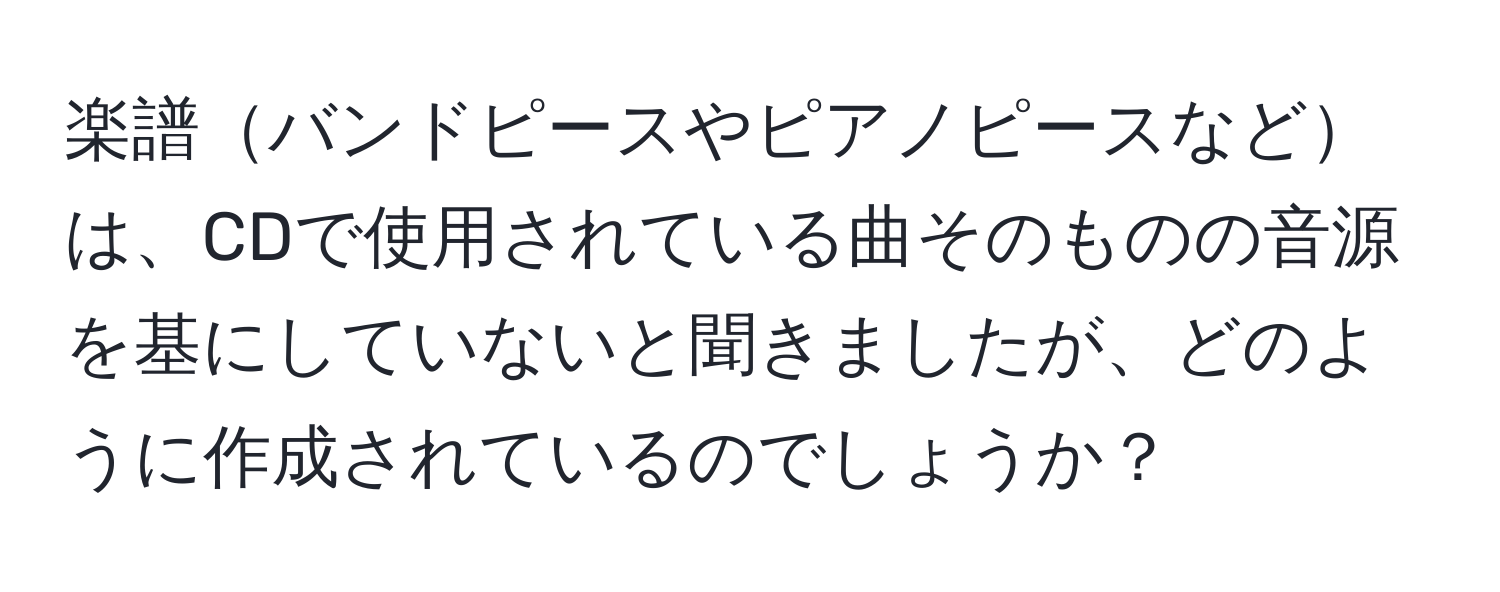 楽譜バンドピースやピアノピースなどは、CDで使用されている曲そのものの音源を基にしていないと聞きましたが、どのように作成されているのでしょうか？