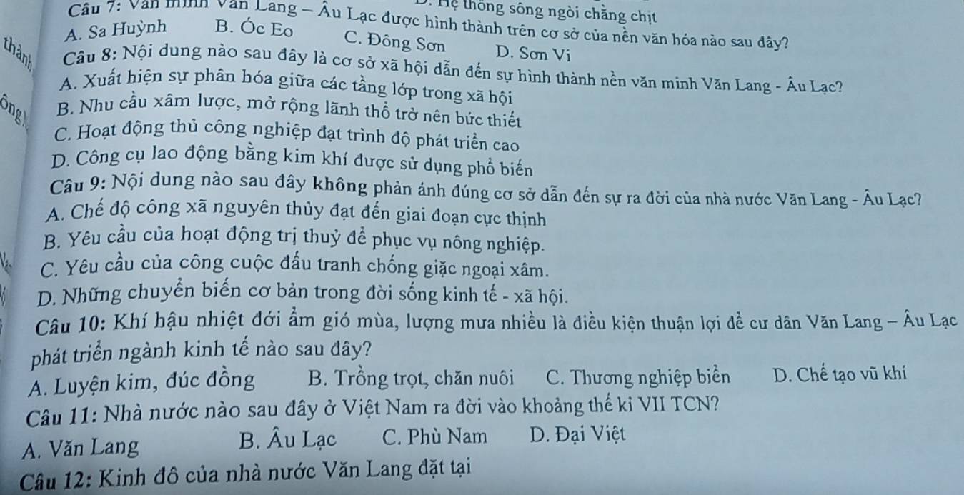 ệ thống sông ngòi chằng chịt
Câu 7: Van minh van Lang - Âu Lạc được hình thành trên cơ sở của nền văn hóa nào sau đây?
A. Sa Huỳnh B. Óc Eo
C. Đông Sơn D. Sơn Vi
thàn  Câu 8: Nội dung nào sau đây là cơ sở xã hội dẫn đến sự hình thành nền văn minh Văn Lang - Âu Lạc?
A. Xuất hiện sự phân hóa giữa các tầng lớp trong xã hội
B. Nhu cầu xâm lược, mở rộng lãnh thổ trở nên bức thiết
C. Hoạt động thủ công nghiệp đạt trình độ phát triển cao
D. Công cụ lao động bằng kim khí được sử dụng phổ biến
Câu 9: Nội dung nào sau đây không phản ánh đúng cơ sở dẫn đến sự ra đời của nhà nước Văn Lang - Âu Lạc?
A. Chế độ công xã nguyên thủy đạt đến giai đoạn cực thịnh
B. Yêu cầu của hoạt động trị thuỷ để phục vụ nông nghiệp.
C. Yêu cầu của công cuộc đấu tranh chống giặc ngoại xâm.
D. Những chuyển biến cơ bản trong đời sống kinh tế - xã hội.
Câu 10: Khí hậu nhiệt đới ẩm gió mùa, lượng mưa nhiều là điều kiện thuận lợi đề cư dân Văn Lang - Âu Lạo
phát triển ngành kinh tế nào sau đây?
A. Luyện kim, đúc đồng B. Trồng trọt, chăn nuôi C. Thương nghiệp biển D. Chế tạo vũ khí
Câu 11: Nhà nước nào sau đây ở Việt Nam ra đời vào khoảng thế kỉ VII TCN?
A. Văn Lang B. Âu Lạc C. Phù Nam D. Đại Việt
Câu 12: Kinh đô của nhà nước Văn Lang đặt tại