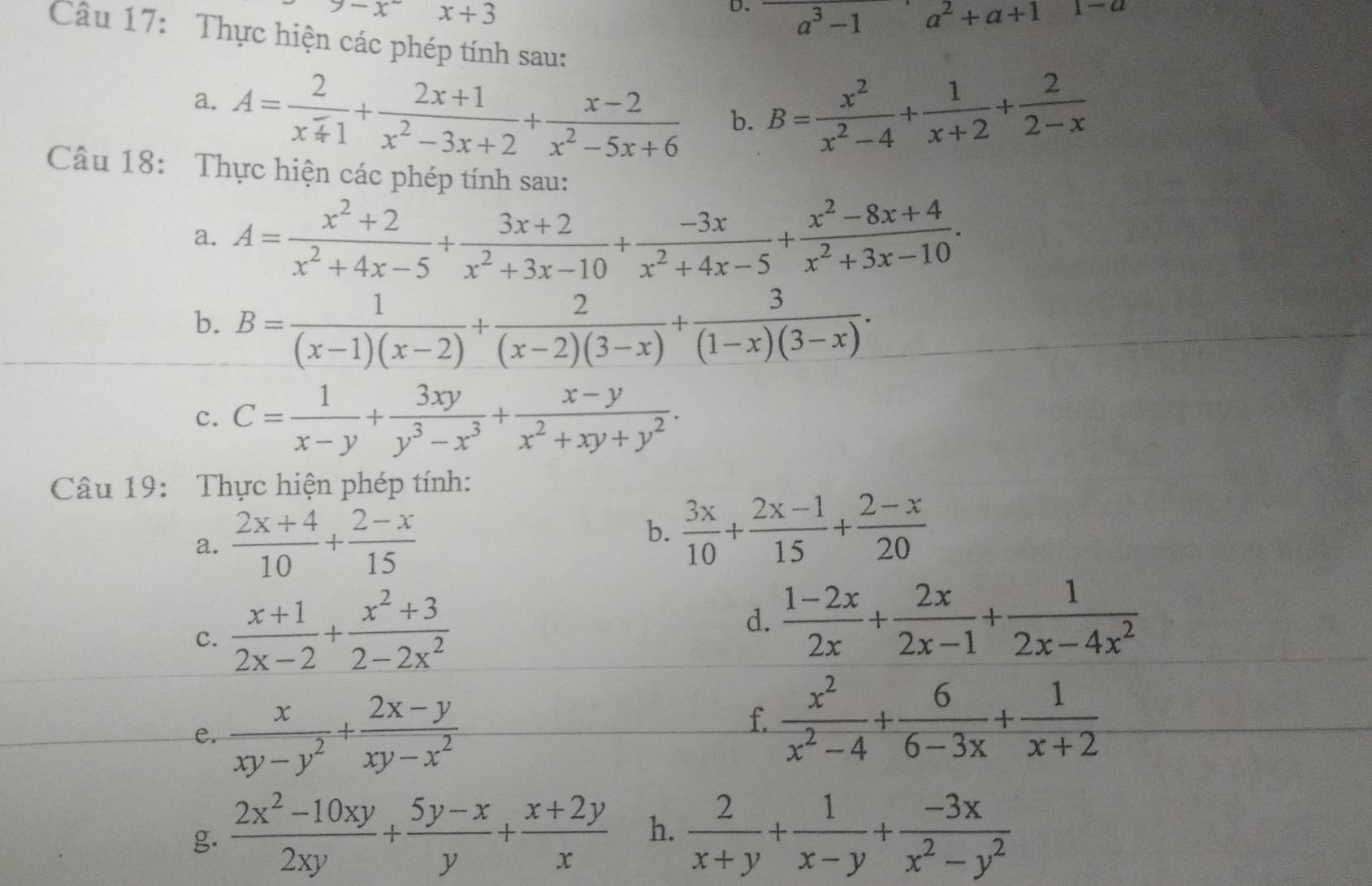 9-x^-x+3
D. a^3-1a^2+a+11-a
Câu 17: Thực hiện các phép tính sau:
a. A= 2/x^-4 + (2x+1)/x^2-3x+2 + (x-2)/x^2-5x+6  b. B= x^2/x^2-4 + 1/x+2 + 2/2-x 
Câu 18: Thực hiện các phép tính sau:
a. A= (x^2+2)/x^2+4x-5 + (3x+2)/x^2+3x-10 + (-3x)/x^2+4x-5 + (x^2-8x+4)/x^2+3x-10 .
b. B= 1/(x-1)(x-2) + 2/(x-2)(3-x) + 3/(1-x)(3-x) .
c. C= 1/x-y + 3xy/y^3-x^3 + (x-y)/x^2+xy+y^2 .
Câu 19:  Thực hiện phép tính:
a.  (2x+4)/10 + (2-x)/15 
b.  3x/10 + (2x-1)/15 + (2-x)/20 
c.  (x+1)/2x-2 + (x^2+3)/2-2x^2 
d.  (1-2x)/2x + 2x/2x-1 + 1/2x-4x^2 
e.  x/xy-y^2 + (2x-y)/xy-x^2 
f  x^2/x^2-4 + 6/6-3x + 1/x+2 
g.  (2x^2-10xy)/2xy + (5y-x)/y + (x+2y)/x  h.  2/x+y + 1/x-y + (-3x)/x^2-y^2 