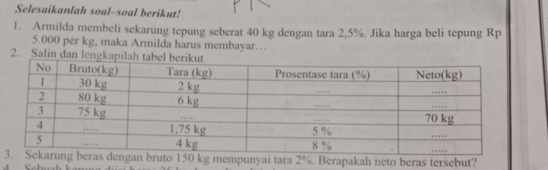 Selesaikanlah soal--soal berikut! 
1. Armilda membeli sekarung tepung seberat 40 kg dengan tara 2,5%. Jika harga beli tepung Rp
5.000 per kg, maka Armilda harus membayar… 
2. Salin dan le 
dengan bruto 150 kg mempunyai tara 2%. Berapakah neto beras tersebut?