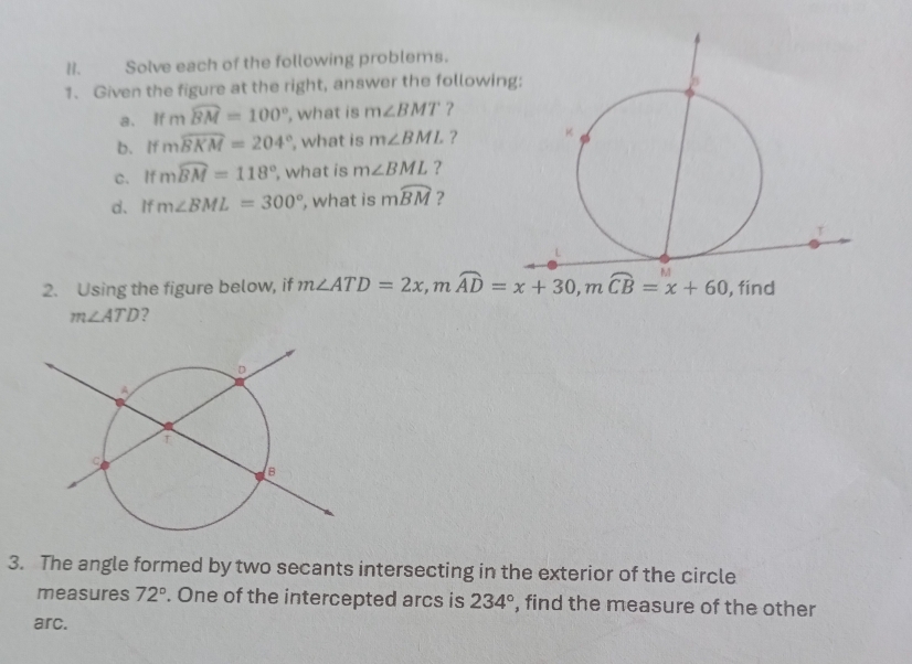 Solve each of the following problems.
1. Given the figure at the right, answer the followin
a. l 12 mwidehat BM=100° , what is m∠ BMT ?
b.If mwidehat BKM=204° , what is m∠ BML ?
c. If mwidehat BM=118° , what is m∠ BML ?
d、If m∠ BML=300° , what is mwidehat BM ?
2. Using the figure below, if
m∠ ATD ?
3. The angle formed by two secants intersecting in the exterior of the circle
measures 72°. One of the intercepted arcs is 234° , find the measure of the other
arc.