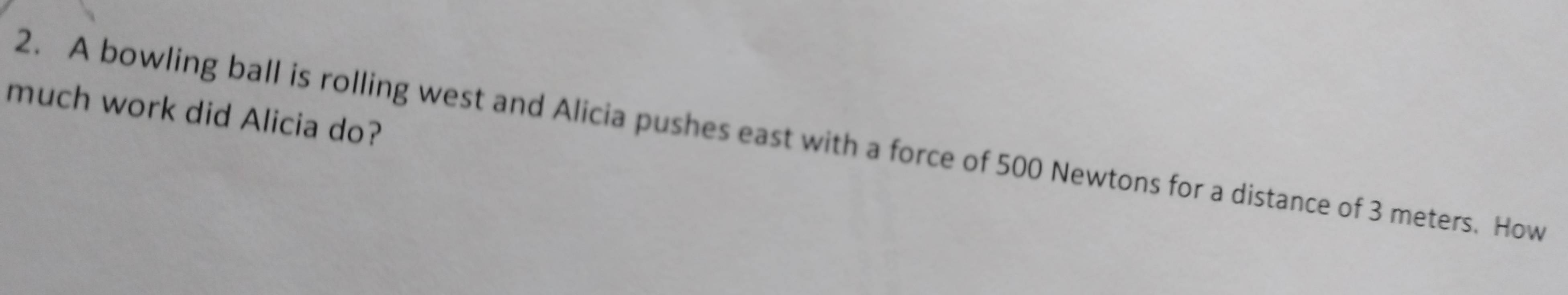 much work did Alicia do? 
2. A bowling ball is rolling west and Alicia pushes east with a force of 500 Newtons for a distance of 3 meters. How