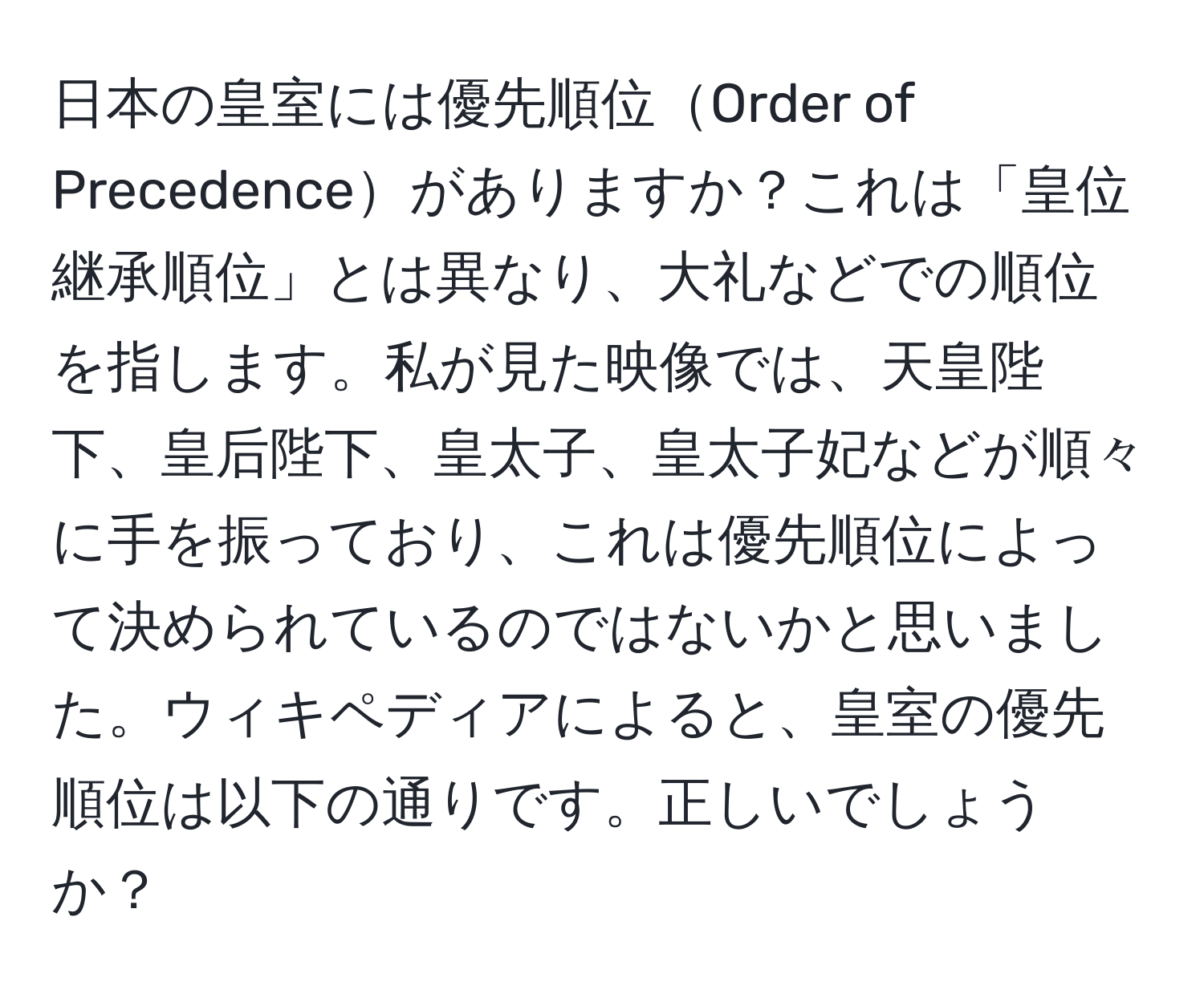 日本の皇室には優先順位Order of Precedenceがありますか？これは「皇位継承順位」とは異なり、大礼などでの順位を指します。私が見た映像では、天皇陛下、皇后陛下、皇太子、皇太子妃などが順々に手を振っており、これは優先順位によって決められているのではないかと思いました。ウィキペディアによると、皇室の優先順位は以下の通りです。正しいでしょうか？