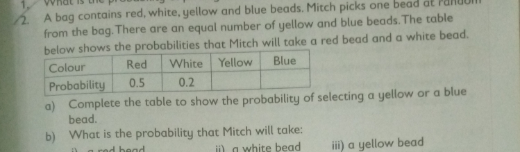 A bag contains red, white, yellow and blue beads. Mitch picks one bead at rand 
from the bag.There are an equal number of yellow and blue beads.The table 
ws the probabilities that Mitch will take a red bead and a white bead. 
a) Complete the table to show the probability of selecting a yellow or a blue 
bead. 
b) What is the probability that Mitch will take: 
ii) a white bead iii) a yellow bead