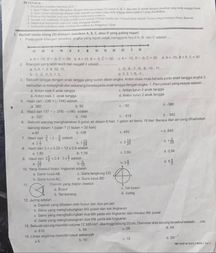 PETUNJUK :
1. Disediakan Lembar Jawaban (LJ)
a. Soal Pilihan Ganda dikerjakan dengan cara menyilang (X) huruf A, B, C dan stau D sesuai dengan jawaban yang anda anggap benar.
b. Soal Uraian dikerjakan dengan cara manulis jawaban yang anda anggap benar pada LJ yang disediakan.
2. Periksa dan bacalah soal-soal sebolum anda menjawahnya.
3. Jumlah sual scbanyak 30 (tiga puluh) bui bentuk Pilihan Ganda dan 5 (lima) butir bentuk Uraian yang semuanya harus dijawab
4. Dahmlukan menjawab soal-soal yang dianggap mudah
5. Periksalah pekerjaan anda sebelum discrahkan ke Pengawas Ujian
I. Beriiah tanda silang (X) didepan jawaban A, B, C, atau D yang paling tepat!
1. Pada gans bilangan tersebut, angka yang tepat untuk mengganti huruf A, B. dan C adalah ......
a. A=-15,B=-5,C=-30 b. A=15,B=-5,C=-30 C. A=-15,B=-5,C=30 d. A=-15,B=5,C=30
2. Bilangan yang lebih kecil dari negatif 4 adalah
a.5,6,7, 8, 9,10, 11, . . . c. -5, -6, -7, -8, -9, -10, -11. - - .
b. -3, -2, -1, 0, 1, 2, . . . d. 3, 2, 1, 0, -1, . . .
3. Sebuah tangga dengan anak tangga yang sudah diberi angka. Anton mula-mula berada pada anak tangga angka 3,
kemudian ia melangkah dan sekarang berada pada anak tangga dengan angka -1. Pernyataan yang sesuai adalah . . .
a. Anton naik 4 anak tangga c. Anton turun 4 anak tangga
b. Anton naik 2 anak tangga d. Anton turun 2 anak tangga
4. Hasil dari -236+(-144) adalah . . .
a.380 b. 92 c. - 92 d. -380
5. Hasil dari 137+(-378)-(-96) adaiah . . .
a.- 337 b. -145 c. - 419 d. - 942
6. Sebuah warung menghabiskan 5 galon air dalam 6 hari. 1 galon air berisi 18 liter. Berapa liter air yang dihabiskan
warung dalam 1 bulan ? (1 bulan =30 hari)
a.90 b. 108 c. 450 d. 540
7. Hasil dari  3/8 +2- 5/6  adalah ...
d.
a. 2 1/7  b. 1 13/24  C. 2 13/24  1 2/24 
8. Hasil dari 2,4* 5,25-12* 0, ,9 adalah . . . d. 0.54
a. 1,80 b. 1,36 c. 0,80
9. Hasil dari 2 5/8 * 2,4:3*  3/7  adalah . . .
a.  15/21   9/10  C. 3 5/7 
b
d. 5 4/5 
8
10. Yang disebut busur lingkaran adalah  . .
a. Garis lurus AB c. Garis lengkung CD C
A
b. Garis lurus AC d. Garis lurus BD
11. Daerah yang diarsir disebut . . . D
a. Busur c. Tali busur
b. Tembereng d. Juring
12. Juring adalah . . .
a. Daerah yang dibatasi oleh busur dan dua jari-jari
b. Garis yang menghubungkan titik pusat dan sisi lingkaran
c. Garis yang menghubungkan dua titik pada sisi lingkaran dan melalui titik pusat
d. Garis yang menghubungkan dua titik pada sisi lingkaran
13. Sebuah tabung memiliki volume 12.320cm^3. Jika tinggi tabung 20 cm, Diameter alas tabung tersebut adalah . . . cm
a. 616 b. 88 c. 28 d. 14
14. Limas segilima memiliki rusuk sebanyak d. 20
a.5 b. 10 c. 15
TRY OUT III 2023 / MTK / ha! 1