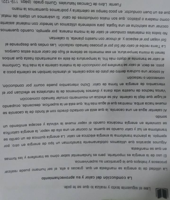 Lee el siguiente texto y realiza lo que se te pide.
La conducción del calor y su aprovechamiento
La utilidad de la energía se manifiesta en que. gracias a ella, el ser humano puede realizar
procesos y trabajos que le garanticen su supervivencia.
El uso de la energía es importante, pero es fundamental saber cómo se transfiere y las formas
en que se manifiesta.
Algunos aparatos que utilizamos cotidianamente transforman un tipo de energía en otro; por
ejemplo, la plancha transforma la energía eléctrica en calor. La energía química de un cerillo se
transforma en luz y calor cuando se quema. Al cocinar en una olla de vapor, la energía calorifica
se convierte en energía mecánica cuando el vapor mueve la válvula y escapa emitiendo un
sonido.
Al calentar agua en una cacerola, la que está en contacto directo con el fondo de la cacerola se
mueve hacia arriba, mientras que el agua más fría, que está en la superficie, desciende, ocupando
el lugar que dejó la caliente. Así se efectúa un movimiento circular llamado convección.
Varios hechos de nuestra vida diaria y diversos fenómenos de la naturaleza se efectúan por el
intercambio de energía en forma de calor. Dicho intercambio puede ocurrir por conducción,
convección o radiación.
Al colocar una cuchara dentro del plato de sopa caliente, el utensilio también se calienta poco a
poco: es decir, el calor se transfiere por conducción de la materia caliente a la más fría. Conforme
el calor se transmite al objeto más frío, la temperatura de éste va aumentando hasta que ambos
tienen la misma temperatura; en ese momento se detiene el flujo del calor entre estos cuerpos.
La Tierra recibe el calor del Sol por el proceso llamado radiación. Las ondas que desprende el
Sol viajan por el espacio y, al chocar con nuestro planeta, lo calientan.
No todos los materiales conducen el calor de la misma manera; por ejemplo, cuando queremos
cocinar una salchicha en una fogata, para sostenerla utilizamos un tenedor con material aislante
como madera o plástico, que son malos conductores de calor. Si usáramos un objeto de metal,
que es un buen conductor, en poco tiempo se calentaría y podríamos quemarnos la mano
Fuente: Libro de Ciencias Naturales. Quinto grado. (págs. 119-122)