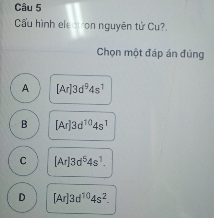 Cấu hình electron nguyên tử Cu?.
Chọn một đáp án đúng
A [Ar]3d^94s^1
B [Ar]3d^(10)4s^1
C [Ar]3d^54s^1.
D [Ar]3d^(10)4s^2.