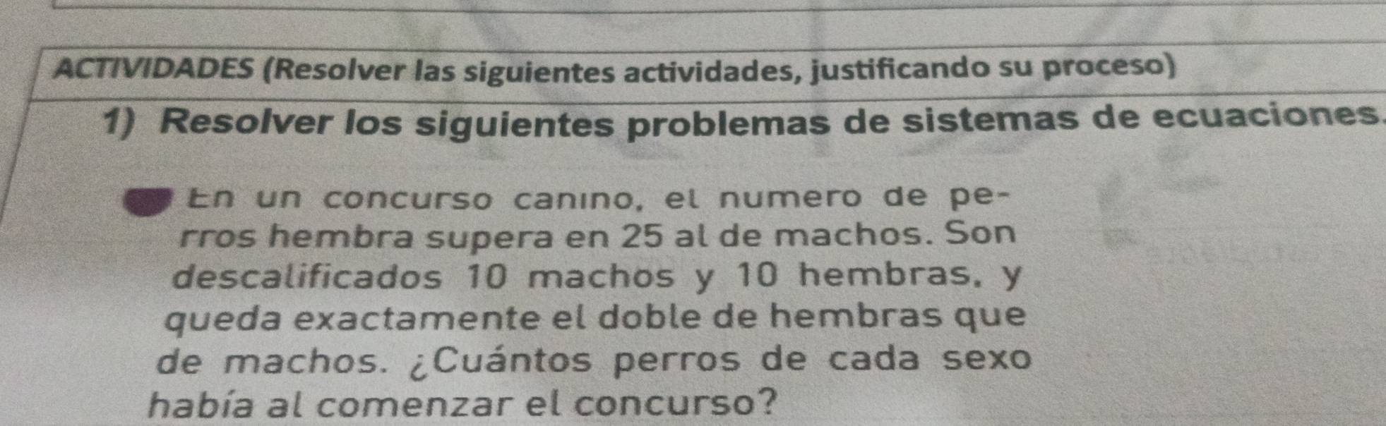 ACTIVIDADES (Resolver las siguientes actividades, justificando su proceso) 
1) Resolver los siguientes problemas de sistemas de ecuaciones. 
En un concurso canino, el numero de pe- 
rros hembra supera en 25 al de machos. Son 
descalificados 10 machos y 10 hembras. y 
queda exactamente el doble de hembras que 
de machos. ¿Cuántos perros de cada sexo 
había al comenzar el concurso?