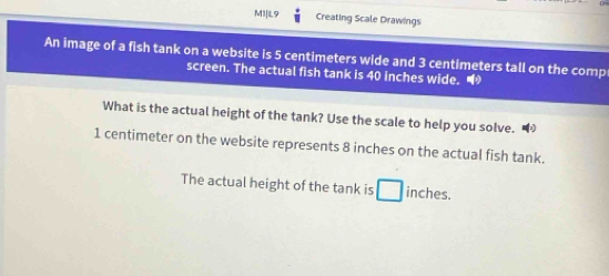 M1|L9 Creating Scale Drawings 
An image of a fish tank on a website is 5 centimeters wide and 3 centimeters tall on the comp 
screen. The actual fish tank is 40 inches wide。 
What is the actual height of the tank? Use the scale to help you solve.
1 centimeter on the website represents 8 inches on the actual fish tank. 
The actual height of the tank is □ inches.