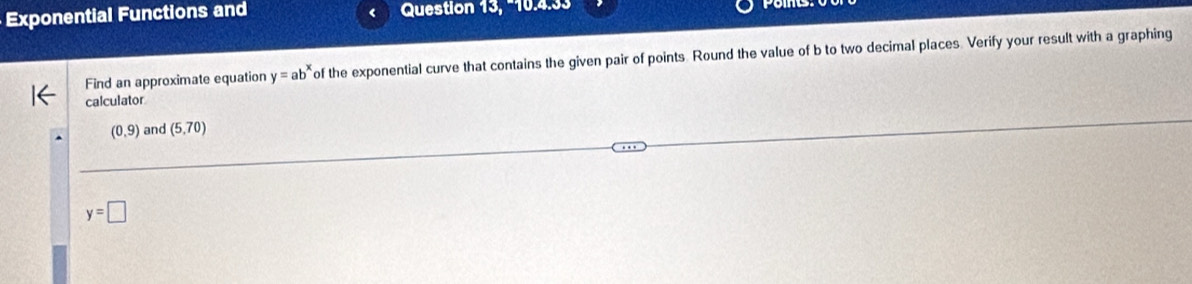 Exponential Functions and Question 13, −10.4.33 
Find an approximate equation y=ab^x of the exponential curve that contains the given pair of points. Round the value of b to two decimal places. Verify your result with a graphing 
calculator
(0,9) and (5,70)
y=□