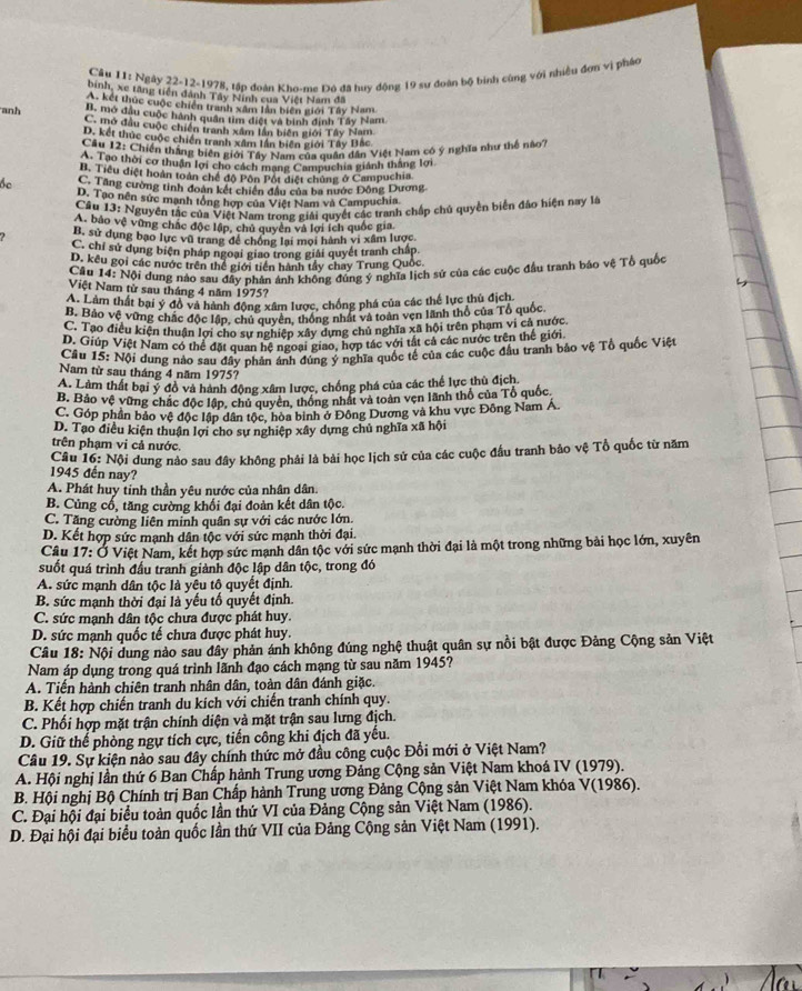 Câu I1: Ngày 22-12-1978, tập đoàn Kho-me Đô đã huy động 19 sư đoàn bộ binh cùng với nhiều đơn vị pháo
binh, xe tăng tiên dánh Tây Ninh của Việt Nam đã
A. kết thức cuộc chiến tranh xâm lần biến giới Tây Nam
anh
B. mở dầu cuộc hành quân tìm điệt và bình đinh Tây Nam
C. mở đầu cuộc chiến tranh xâm lần biên giới Tây Nam
D. kết thúc cuộc chiến tranh xâm lần biến giới Tây Bắc
Câu 12: Chiến thắng biên giới Tây Nam của quân dân Việt Nam có ý nghĩa như thể nào?
A. Tạo thời cơ thuận lợi cho cách mạng Campuchia giánh thắng lợi
B. Tiểu điệt hoàn toàn chế độ Pôn Pốt điệt chủng ở Campuchia
bc C. Tăng cường tinh đoàn kết chiến đầu của ba nước Đông Dương
D. Tạo nền sức mạnh tổng hợp của Việt Nam và Campuchia
Câu 13: Nguyên tắc của Việt Nam trong giải quyết các tranh chấp chủ quyền biển đảo hiện nay là
A, bảo vệ vũng chắc độc lập, chủ quyên và lợi ích quốc gia
B. sử dụng bạo lực vũ trang để chồng lại mọi hành vi xâm lược.
C. chỉ sử dụng biện pháp ngoại giao trong giải quyết tranh chấp,
D. kêu gọi các nước trên thể giới tiền hành tây chay Trung Quốc
Câu 14: Nội dung nào sau đây nhân ảnh không đúng ý nghĩa lịch sử của các cuộc đầu tranh báo vệ Tổ quốc
Việt Nam từ sau tháng 4 năm 1975?
A. Làm thất bại ý đồ và hành động xâm lược, chống phá của các thể lực thủ địch
B. Bảo vệ vừng chắc độc lập, chủ quyên, thống nhất và toàn vẹn lãnh thổ của Tổ quốc,
C. Tạo điều kiện thuận lợi cho sự nghiệp xây dựng chủ nghĩa xã hội trên phạm vị cả nước
D. Giúp Việt Nam có thể đặt quan hệ ngoại giao, hợp tác với tất cả các nước trên thế giới
Câu 15: Nội dung nào sau đây phản ánh đúng ý nghĩa quốc tế của các cuộc đầu tranh bảo vệ Tổ quốc Việt
Nam từ sau tháng 4 năm 1975?
A. Làm thất bại ý đồ và hành động xâm lược, chồng phá của các thể lực thủ địch.
B. Bảo vệ vững chắc độc lập, chủ quyên, thống nhất và toàn vẹn lãnh thổ của Tổ quốc
C. Góp phần bảo vệ độc lập dân tộc, hòa binh ở Đông Dương và khu vực Đông Nam Á.
D. Tạo điều kiện thuận lợi cho sự nghiệp xây dựng chủ nghĩa xã hội
trên phạm vi cả nước,
Câu 16: Nội dung nào sau đây không phải là bài học lịch sử của các cuộc đầu tranh bảo vệ Tổ quốc từ năm
1945 đến nay?
A. Phát huy tinh thần yêu nước của nhân dân.
B. Củng cổ, tăng cường khối đại đoàn kết dân tộc.
C. Tăng cường liên minh quân sự với các nước lớn.
D. Kết hợp sức manh dân tộc với sức mạnh thời đại.
Câu 17: Ở Việt Nam, kết hợp sức mạnh dân tộc với sức mạnh thời đại là một trong những bài học lớn, xuyên
suốt quá trình đầu tranh giảnh độc lập dân tộc, trong đó
A. sức mạnh dân tộc là yêu tô quyết định.
B. sức mạnh thời đại là yếu tố quyết định.
C. sức mạnh dân tộc chưa được phát huy.
D. sức mạnh quốc tế chưa được phát huy.
Câu 18: Nội dung nào sau đây phản ánh không đúng nghệ thuật quân sự nồi bật được Đảng Cộng sản Việt
Nam áp dụng trong quá trình lãnh đạo cách mạng từ sau năm 1945?
A. Tiến hành chiên tranh nhân dân, toàn dân đánh giặc.
B. Kết hợp chiến tranh du kích với chiến tranh chính quy.
C. Phối hợp mặt trận chính diện và mặt trận sau lưng địch.
D. Giữ thể phòng ngự tích cực, tiến công khi địch đã yếu.
Câu 19. Sự kiện nào sau đây chính thức mở đầu công cuộc Đổi mới ở Việt Nam?
A. Hội nghị lần thứ 6 Ban Chấp hành Trung ương Đảng Cộng sản Việt Nam khoá IV (1979).
B. Hội nghị Bộ Chính trị Ban Chấp hành Trung ương Đảng Cộng sản Việt Nam khóa V(1986).
C. Đại hội đại biểu toàn quốc lần thứ VI của Đảng Cộng sản Việt Nam (1986).
D. Đại hội đại biểu toàn quốc lần thứ VII của Đảng Cộng sản Việt Nam (1991).