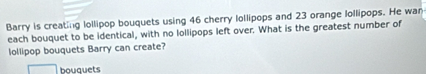 Barry is creating lollipop bouquets using 46 cherry lollipops and 23 orange lollipops. He wan 
each bouquet to be identical, with no lollipops left over. What is the greatest number of 
ollipop bouquets Barry can create? 
bouquets