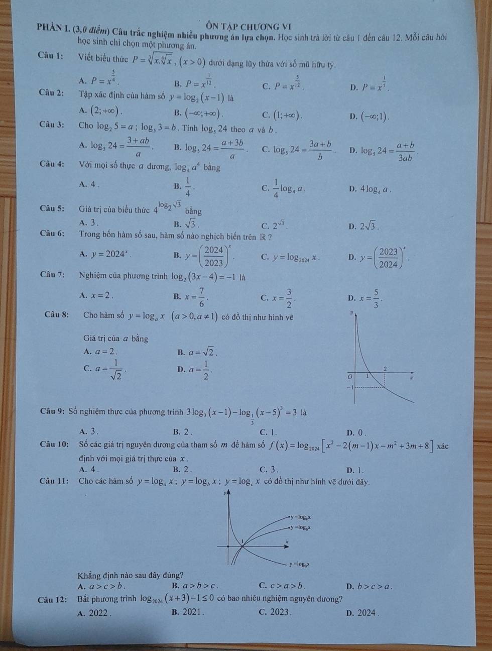 Ôn tạp chương vi
PHÀN I. (3,0 điểm) Câu trắc nghiệm nhiều phương án lựa chọn. Học sinh trả lời từ câu 1 đến câu 12. Mỗi câu hỏi
học sinh chỉ chọn một phương án.
Câu 1: Viết biểu thức P=sqrt[3](x.sqrt [4]x),(x>0) dưới dạng lũy thừa với số mũ hữu tỷ.
A. P=x^(frac 5)4. P=x^(frac 1)12. C. P=x^(frac 5)12. D. P=x^(frac 1)7.
B.
Câu 2: Tập xác định của hàm số y=log _2(x-1) a
A. (2;+∈fty ). B. (-∈fty ;+∈fty ). C. (1;+∈fty ). D. (-∈fty ;1).
Câu 3: Cho log _25=a;log _53=b. Tính log _524 theo a và b .
A. log _524= (3+ab)/a . B. log _524= (a+3b)/a . C. log _524= (3a+b)/b . D. log _524= (a+b)/3ab .
Câu 4: Với mọi số thực a dương, log _4a^4 bằng
A. 4 . B.  1/4 · C.  1/4 log _4a. D. 4log _4a.
Câu 5: Giá trị của biểu thức 4^(log _2)sqrt(3) bàng
A. 3 . B. sqrt(3). 2^(sqrt(3)). D. 2sqrt(3).
C.
Câu 6: Trong bốn hàm số sau, hàm số nào nghịch biến trên R ?
A. y=2024^x. B. y=( 2024/2023 )^x. C. y=log _2024x. D. y=( 2023/2024 )^x.
Câu 7: Nghiệm của phương trình log _2(3x-4)=-1 là
A. x=2. B. x= 7/6 . C. x= 3/2 . D. x= 5/3 .
Câu 8: Cho hàm số y=log _ax(a>0,a!= 1) có đồ thị như hình vẽ
Giá trị của ā bằng
A. a=2. B. a=sqrt(2).
C. a= 1/sqrt(2) . D. a= 1/2 .
Câu 9: Số nghiệm thực của phương trình 3log _3(x-1)-log __ 1(x-5)^3=3 là
A. 3 . B. 2 . C. 1. D. 0 .
Câu 10: Số các giá trị nguyên dương của tham số m đề hàm số f(x)=log _2024[x^2-2(m-1)x-m^2+3m+8] xác
định với mọi giá trị thực của x .
A. 4 . B. 2 . C. 3 . D. 1 .
Câu 11: Cho các hàm số y=log _ax;y=log _bx;y=log _cx : có đồ thị như hình vẽ dưới đây.
Khẳng định nào sau đây đúng?
A. a>c>b. B. a>b>c. C. c>a>b. D. b>c>a.
Câu 12: Bất phương trình log _2024(x+3)-1≤ 0 có bao nhiêu nghiệm nguyên dương?
A. 2022 . B. 2021. C. 2023. D. 2024 .