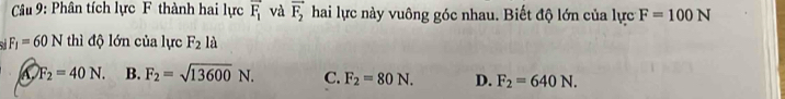 Phân tích lực F thành hai lực overline F_1 và vector F_2 hai lực này vuông góc nhau. Biết độ lớn của lực F=100N
F_1=60N thì độ lớn của lực F_2 là
A F_2=40N. B. F_2=sqrt(13600)N. C. F_2=80N. D. F_2=640N.