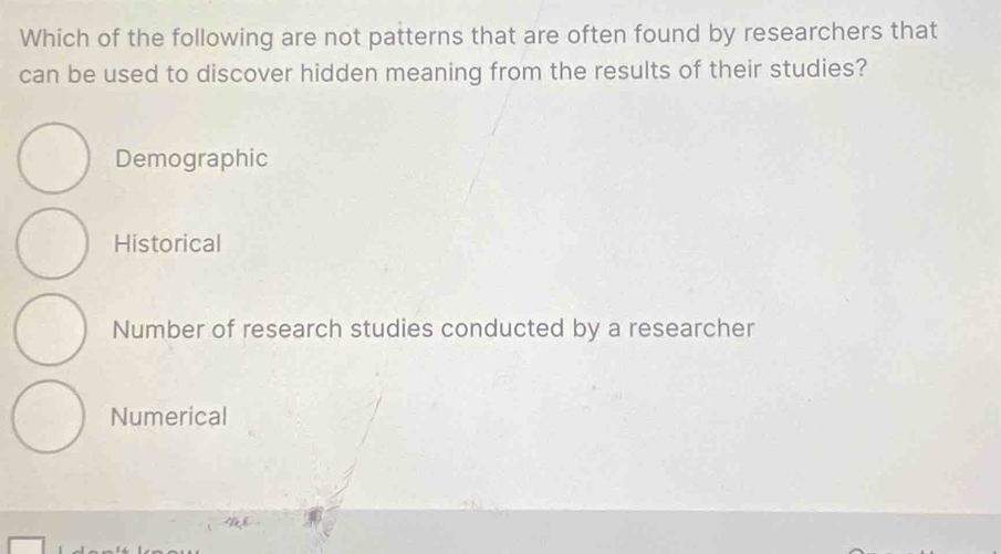 Which of the following are not patterns that are often found by researchers that
can be used to discover hidden meaning from the results of their studies?
Demographic
Historical
Number of research studies conducted by a researcher
Numerical