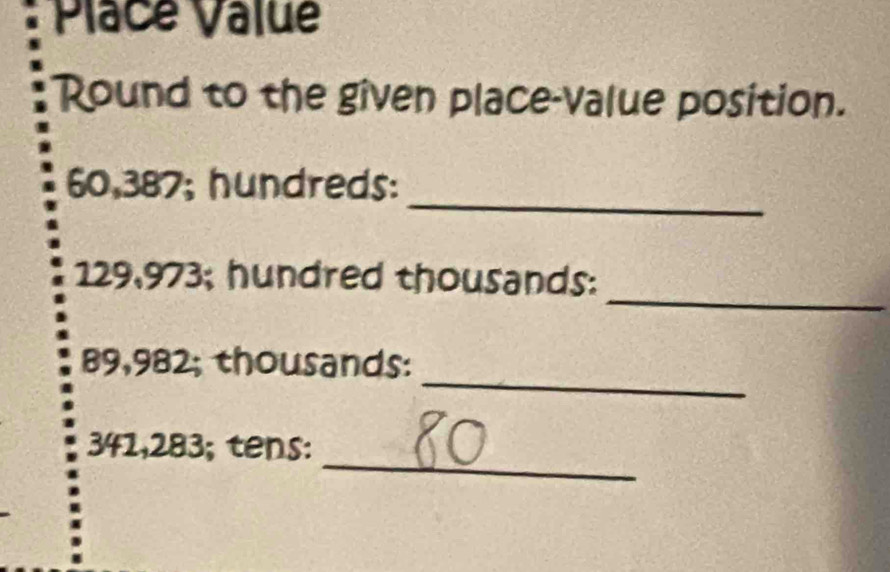 Place Value 
Round to the given place-value position. 
_
60,387; hundreds: 
_
129,973; hundred thousands: 
_
89,982; thousands : 
_
341,283; tens: