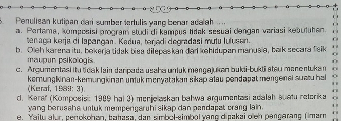 Penulisan kutipan dari sumber tertulis yang benar adalah ..
a. Pertama, komposisi program studi di kampus tidak sesuai dengan variasi kebutuhan.
tenaga kerja di lapangan. Kedua, terjadi degradasi mutu lulusan.
b. Oleh karena itu, bekerja tidak bisa dilepaskan dari kehidupan manusia, baik secara fisik
maupun psikologis.
c. Argumentasi itu tidak lain daripada usaha untuk mengajukan bukti-bukti atau menentukan
kemungkinan-kemungkinan untuk menyatakan sikap atau pendapat mengenai suatu hal
(Keraf, 1989: 3).
d. Keraf (Komposisi: 1989 hal 3) menjelaskan bahwa argumentasi adalah suatu retorika
yang berusaha untuk mempengaruhi sikap dan pendapat orang lain.
e. Yaitu alur, penokohan, bahasa, dan simbol-simbol yang dipakai oleh pengarang (Imam