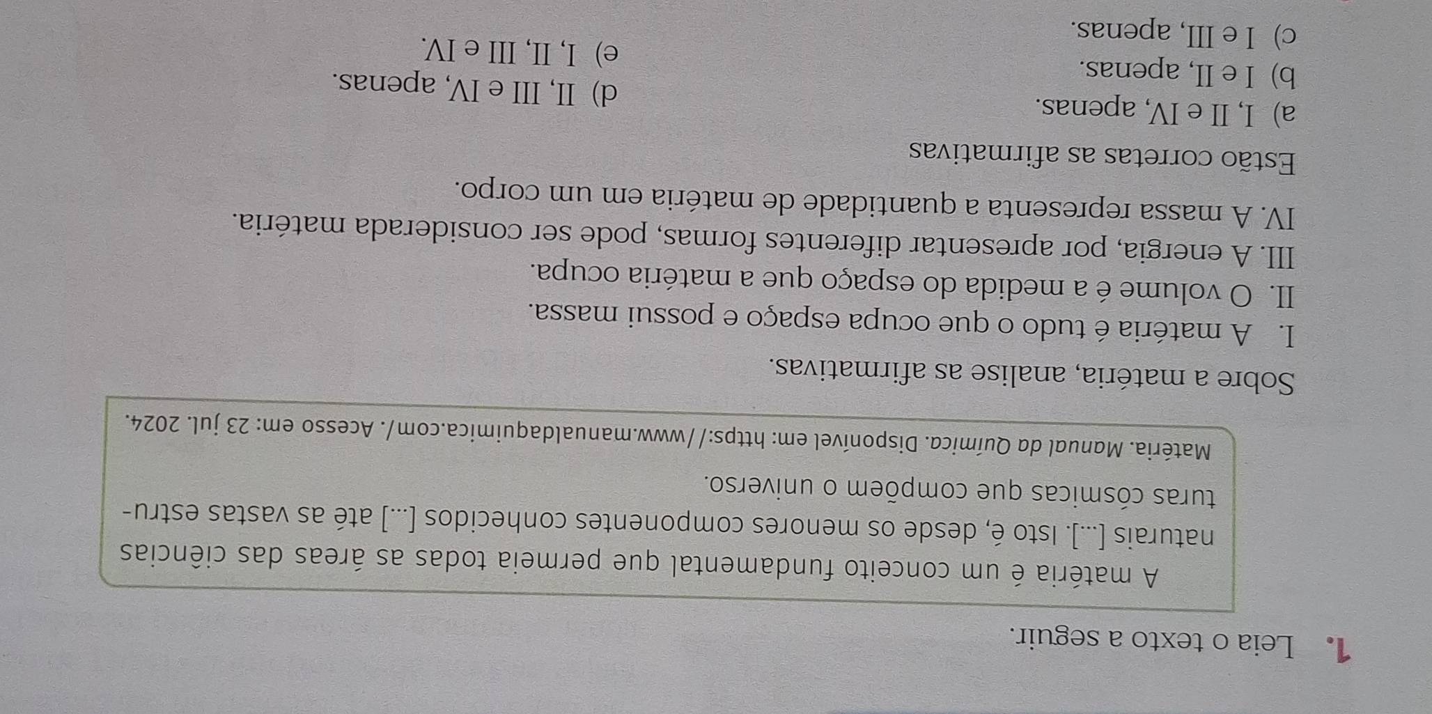 Leia o texto a seguir.
A matéria é um conceito fundamental que permeia todas as áreas das ciências
naturais [...). Isto é, desde os menores componentes conhecidos [...) até as vastas estru-
turas cósmicas que compõem o universo.
Matéria. Manual da Química. Disponível em: https://www.manualdaquimica.com/. Acesso em: 23 jul. 2024.
Sobre a matéria, analise as afirmativas.
I. A matéria é tudo o que ocupa espaço e possui massa.
II. O volume é a medida do espaço que a matéria ocupa.
III. A energia, por apresentar diferentes formas, pode ser considerada matéria.
IV. A massa representa a quantidade de matéria em um corpo.
Estão corretas as afirmativas
a) I, II e IV, apenas.
d) II, III e IV, apenas.
b) I e II, apenas. e) I, II, III e IV.
c) I e III, apenas.