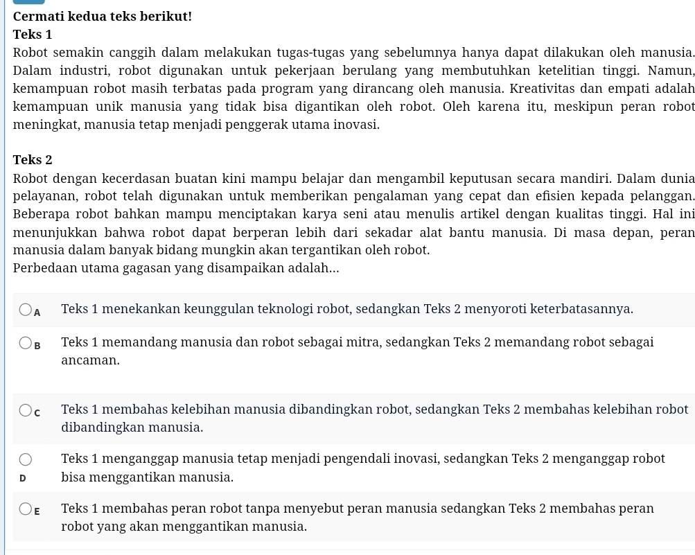 Cermati kedua teks berikut!
Teks 1
Robot semakin canggih dalam melakukan tugas-tugas yang sebelumnya hanya dapat dilakukan oleh manusia.
Dalam industri, robot digunakan untuk pekerjaan berulang yang membutuhkan ketelitian tinggi. Namun,
kemampuan robot masih terbatas pada program yang dirancang oleh manusia. Kreativitas dan empati adalah
kemampuan unik manusia yang tidak bisa digantikan oleh robot. Oleh karena itu, meskipun peran robot
meningkat, manusia tetap menjadi penggerak utama inovasi.
Teks 2
Robot dengan kecerdasan buatan kini mampu belajar dan mengambil keputusan secara mandiri. Dalam dunia
pelayanan, robot telah digunakan untuk memberikan pengalaman yang cepat dan efisien kepada pelanggan.
Beberapa robot bahkan mampu menciptakan karya seni atau menulis artikel dengan kualitas tinggi. Hal in:
menunjukkan bahwa robot dapat berperan lebih dari sekadar alat bantu manusia. Di masa depan, peran
manusia dalam banyak bidang mungkin akan tergantikan oleh robot.
Perbedaan utama gagasan yang disampaikan adalah...
A Teks 1 menekankan keunggulan teknologi robot, sedangkan Teks 2 menyoroti keterbatasannya.
в Teks 1 memandang manusia dan robot sebagai mitra, sedangkan Teks 2 memandang robot sebagai
ancaman.
c Teks 1 membahas kelebihan manusia dibandingkan robot, sedangkan Teks 2 membahas kelebihan robot
dibandingkan manusia.
Teks 1 menganggap manusia tetap menjadi pengendali inovasi, sedangkan Teks 2 menganggap robot
bisa menggantikan manusia.
ε Teks 1 membahas peran robot tanpa menyebut peran manusia sedangkan Teks 2 membahas peran
robot yang akan menggantikan manusia.