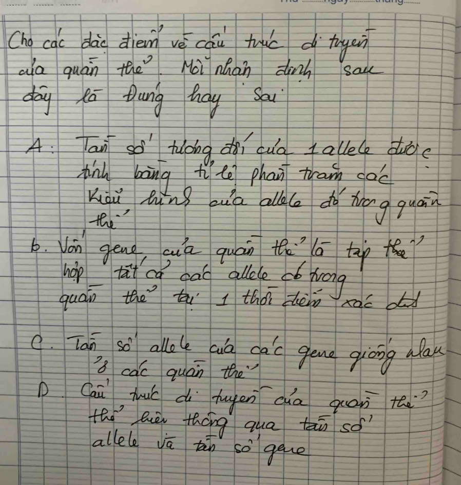 Cho cac dào diem vè cai tu d tugen 
ala quán the Moi nhan dinh sak 
day ka tung hay Sau 
A: Tan so hlong nì cuo allele duce 
pnu bāng t te phan tram gàc 
Kiàu lù ig ouid allle dó hōng quain 
the 
6. Von gēng, suú quán th a tap ? 
hop tat oa gao allele có log 
quán the ti I thán zhèin xac od 
C. Tan, so allole alo ga'c geng guong alau 
's cac quán the 
Cai huú cú hugen cua quan te.? 
tho hiè tháng qua tn so 
allele va tàn so gque