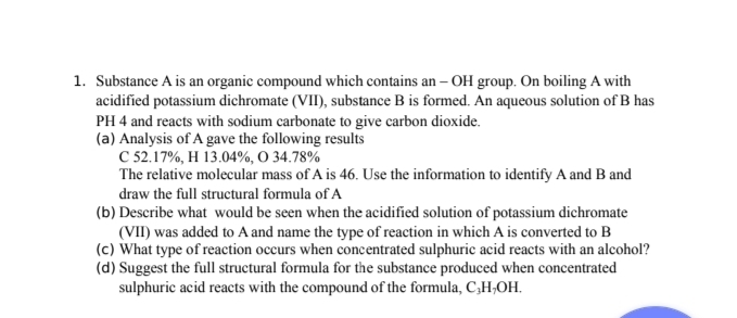 Substance A is an organic compound which contains an - OH group. On boiling A with 
acidified potassium dichromate (VII), substance B is formed. An aqueous solution of B has 
PH 4 and reacts with sodium carbonate to give carbon dioxide. 
(a) Analysis of A gave the following results 
C 52.17%, H 13.04%, O 34.78%
The relative molecular mass of A is 46. Use the information to identify A and B and 
draw the full structural formula of A 
(b) Describe what would be seen when the acidified solution of potassium dichromate 
(VII) was added to A and name the type of reaction in which A is converted to B
(c) What type of reaction occurs when concentrated sulphuric acid reacts with an alcohol? 
(d) Suggest the full structural formula for the substance produced when concentrated 
sulphuric acid reacts with the compound of the formula, C₃H₇OH.