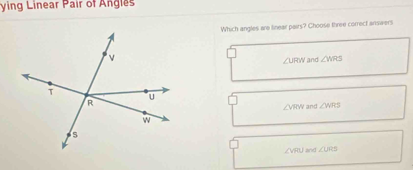 ying Linear Pair of Angles
Which angles are linear pairs? Choose three correct answers
∠ URW and ∠ WRS
∠ VRW and ∠ WRS
∠VRU and ∠ URS