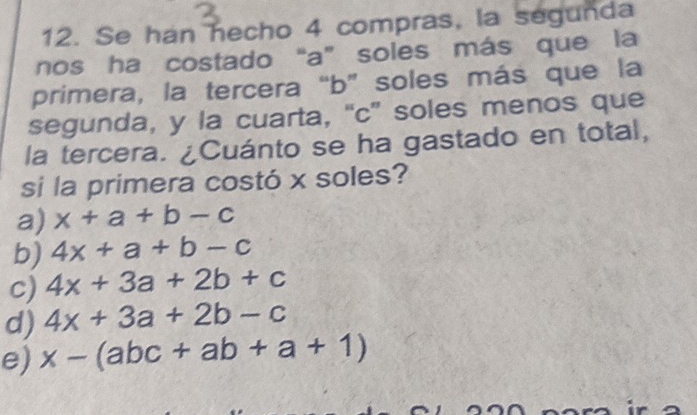 Se han hecho 4 compras, la segunda
nos ha costado “a” soles más que la
primera, la tercera “ b ” soles más que la
segunda, y la cuarta, “c” soles menos que
la tercera. ¿Cuánto se ha gastado en total,
si la primera costó x soles?
a) x+a+b-c
b) 4x+a+b-c
c) 4x+3a+2b+c
d) 4x+3a+2b-c
e) x-(abc+ab+a+1)