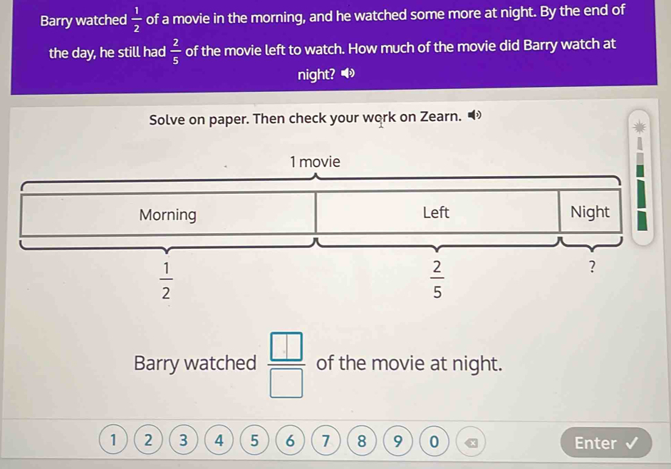 Barry watched  1/2  of a movie in the morning, and he watched some more at night. By the end of 
the day, he still had  2/5  of the movie left to watch. How much of the movie did Barry watch at 
night? ◀ 
Solve on paper. Then check your work on Zearn.
1 movie 
Morning Left Night
 1/2 
 2/5 
? 
Barry watched  □ /□   of the movie at night.
1 2 3 4 5 6 7 8 9 0 Enter