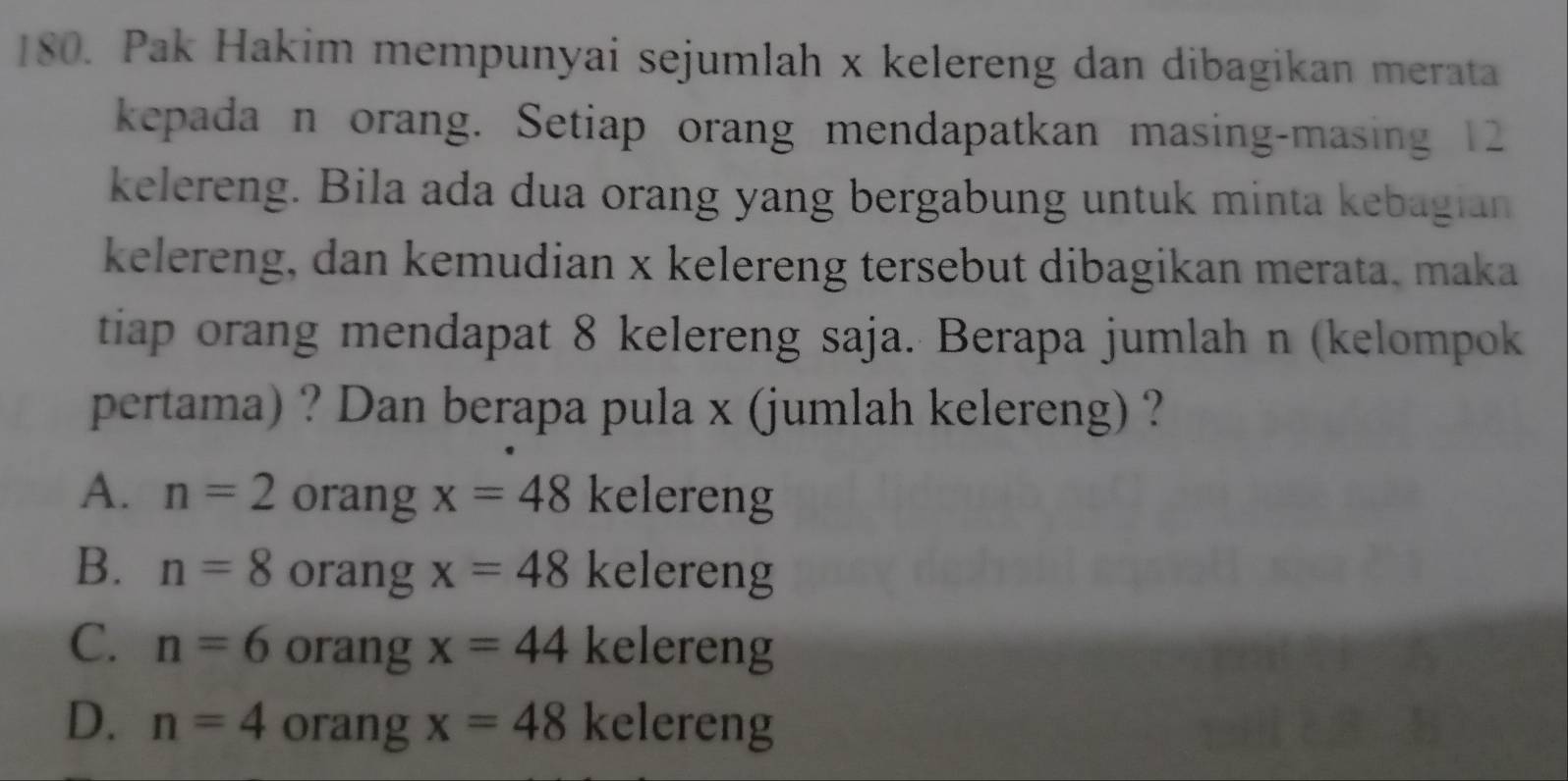 Pak Hakim mempunyai sejumlah x kelereng dan dibagikan merata
kepada n orang. Setiap orang mendapatkan masing-masing 12
kelereng. Bila ada dua orang yang bergabung untuk minta kebagian
kelereng, dan kemudian x kelereng tersebut dibagikan merata, maka
tiap orang mendapat 8 kelereng saja. Berapa jumlah n (kelompok
pertama) ? Dan berapa pula x (jumlah kelereng) ?
A. n=2 orang x=48 kelereng
B. n=8 orang x=48 kelereng
C. n=6 orang x=44 kelereng
D. n=4 orang x=48 kelereng