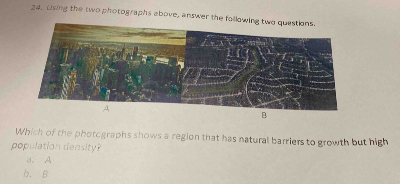 Using the two photographs above, answer the fol
B
Which of the photographs shows a region that has natural barriers to growth but high
population density?
a. A
b. B