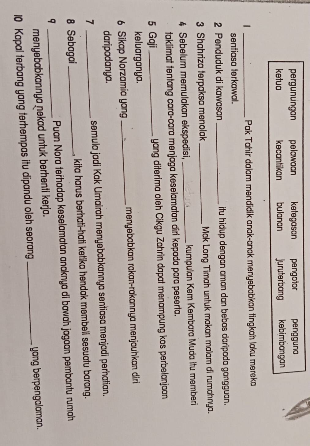 pergunungan pelawaan ketegasan pengotor pengguna
ketua kecantikan bulanan juruterbang kebimbangan
_|
Pak Tahir dalam mendidik anak-anak menyebabkan tingkah laku mereka
sentiasa terkawal.
2 Penduduk di kawasan _itu hidup dengan aman dan bebas daripada gangguan.
3 Shahriza terpaksa menolak _Mak Long Timah untuk makan malam di rumahnya.
4 Sebelum memulakan ekspedisi, _kumpulan Kem Kembara Muda itu memberi
taklimat tentang cara-cara menjaga keselamatan diri kepada para peserta.
5 Gaji _yang diterima oleh Cikgu Zahrin dapat menampung kos perbelanjaan
keluarganya.
6 Sikap Norzamia yang_ menyebabkan rakan-rakannya menjauhkan diri
daripadanya.
7 _semula jadi Kak Umairah menyebabkannya sentiasa menjadi perhatian.
8 Sebagai_ , kita harus berhati-hati ketika hendak membeli sesuatu barang.
q _Puan Nora teřhadap keselamatan anaknya di bawah jagaan pembantu rumah
menyebabkannya nekad untuk berhenti kerja.
10 Kapal terbang yang terhempas itu dipandu oleh seorang _yang berpengalaman.