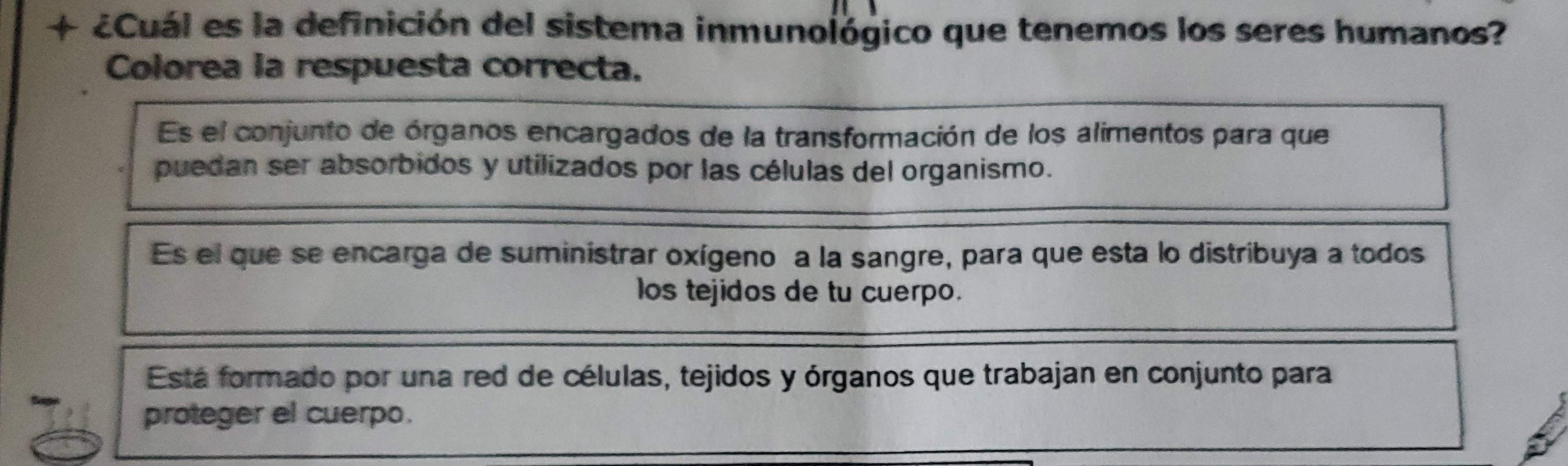 + ¿Cuál es la definición del sistema inmunológico que tenemos los seres humanos?
Colorea la respuesta correcta.
Es el conjunto de órganos encargados de la transformación de los alimentos para que
puedan ser absorbidos y utilizados por las células del organismo.
Es el que se encarga de suministrar oxígeno a la sangre, para que esta lo distribuya a todos
los tejidos de tu cuerpo.
Está formado por una red de células, tejidos y órganos que trabajan en conjunto para
proteger el cuerpo.